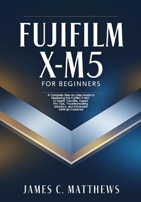 Fujifilm X-M5 For Beginners: A Complete Step-by-Step Guide to Mastering the Fujifilm X-M5: In-Depth Tutorials, Expert Pro Tips, Troubleshooting Solutions, and Advanced Settings Explained - James C Matthews - cover