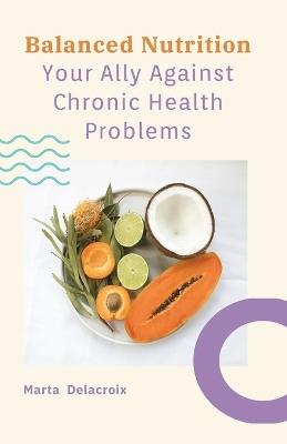 Balanced Nutrition - Your Ally Against Chronic Health Problems: Your guide to understanding how the right foods can help prevent and manage chronic conditions. - Marta Delacroix - cover