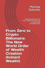 From Zero to Crypto Billionaire: The New World Order of Wealth Creation (Instant Wealth): Unlocking the Secrets of Forex, Cryptocurrencies, and Instant Wealth Comprehensively