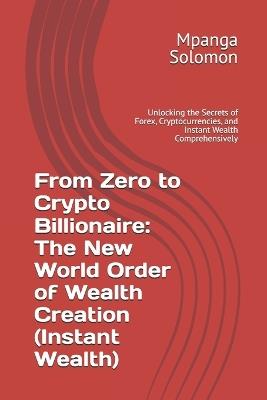 From Zero to Crypto Billionaire: The New World Order of Wealth Creation (Instant Wealth): Unlocking the Secrets of Forex, Cryptocurrencies, and Instant Wealth Comprehensively - Mpanga Solomon - cover