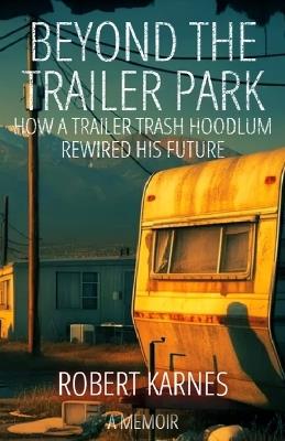 Beyond the Trailer Park: How a Trailer Trash Hoodlum Rewired His Future - Robert A Karnes - cover