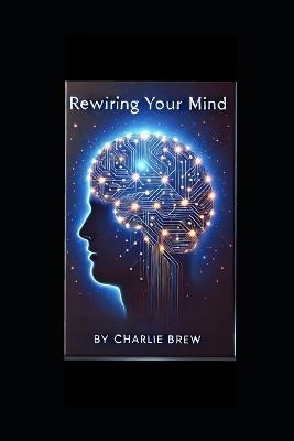 Rewiring your mind: A Step-by-Step Guide to Transforming Your Mindset. - Charlie Brew - cover