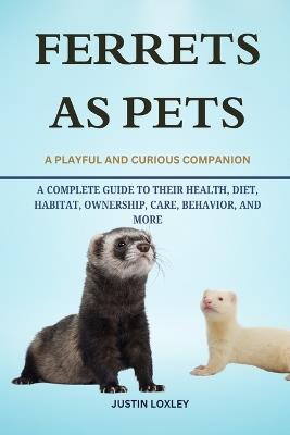 Ferrets as Pets: A Complete Guide to Their Health, Diet, Habitat, Ownership, Care, Behavior, and More - Justin Loxley - cover