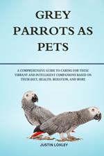 Grey Parrots as Pets: A Comprehensive Guide to Caring for These Vibrant and Intelligent Companions Based on Their Diet, Health, Behavior, and More