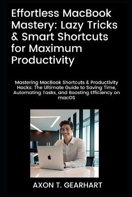 Effortless MacBook Mastery: Lazy Tricks & Smart Shortcuts for Maximum Productivity: Mastering MacBook Shortcuts & Productivity Hacks: Ultimate Guide to Saving Time and Automating Tasks - Axon T Gearhart - cover