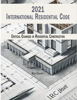 International Residential Code 2021 - (IRC) Updates: Critical Changes in Residential Construction - Riley Carter - cover