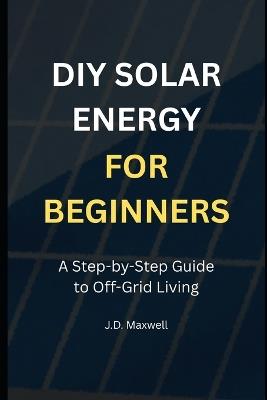 DIY Solar Energy for Beginners: A Step-by-Step Guide to Off-Grid Living - J D Maxwell - cover