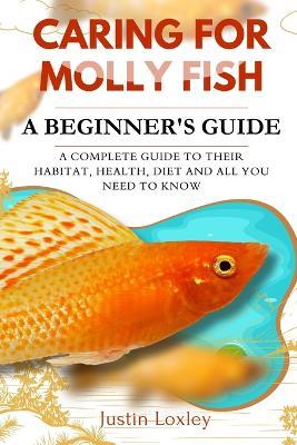 Caring for Molly Fish a Beginner's Guide: A Complete Guide to Their Habitat, Health, Diet and All You Need to Know - Justin Loxley - cover