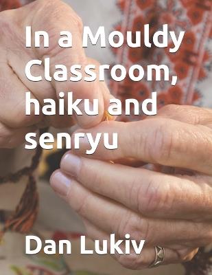 In a Mouldy Classroom, haiku and senryu - Dan Lukiv - cover