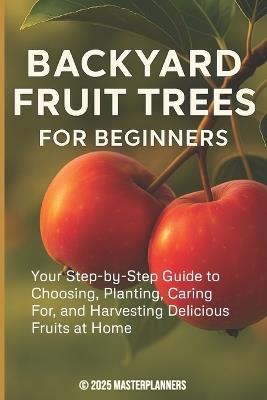 Backyard Fruit Trees for Beginners: Your Step-by-Step Guide to Choosing, Planting, Caring For, and Harvesting Delicious Fruits at Home - Masterplanners - cover
