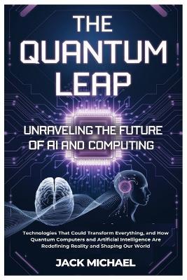 The Quantum Leap: Unraveling the Future of AI and Computing: Technologies That Could Transform Everything, and How Quantum Computers and Artificial Intelligence Are Redefining Reality and Shaping Our World - Jack Michael - cover