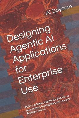 Designing Agentic AI Applications for Enterprise Use: Build Intelligent Agents for Enterprise Automation, AI Adoption, and Scalable Business Impact - Al Qayoom - cover