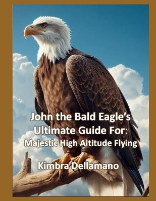 John the Bald Eagle's Ultimate Guide For: Majestic High Altitude Flying - Kimbra Dellamano - cover