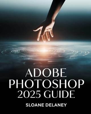 Adobe Photoshop 2025 Guide: Master AI-Powered Tools, Pro Techniques & Next-Gen Design for Stunning Visuals - Sloane Delaney - cover