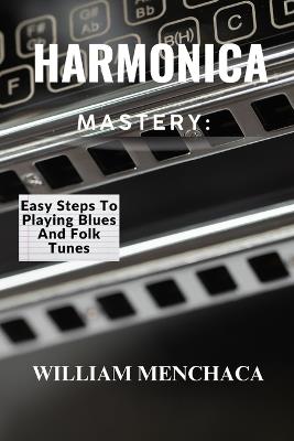 Harmonica Mastery: EASY STEPS TO PLAYING BLUES AND FOLK TUNES: Unlock Your Harmonica Potential: Learn Blues Licks, Folk Tunes, and Essential Playing Techniques - William Menchaca - cover