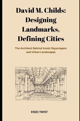David M. Childs: Designing Landmarks, Defining Cities: The Architect Behind Iconic Skyscrapers and Urban Landscapes - Enzo Twist - cover