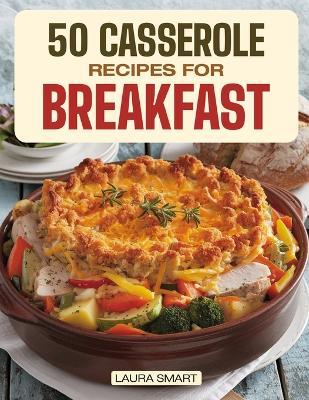 50 Casserole Recipes for Breakfast: Family-Friendly, Quick & Easy Make-Ahead Oven-Baked Dishes Perfect for Potlucks and Busy Mornings! - Laura Smart - cover