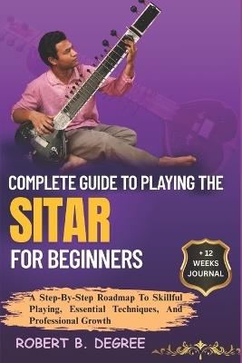 Complete Guide To Playing The Sitar For Beginners: A Step-By-Step Roadmap To Skillful Playing, Essential Techniques, And Professional Growth - Robert B Degree - cover