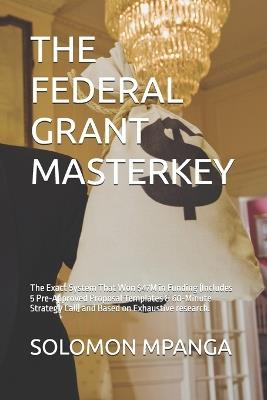 The Federal Grant Masterkey: The Exact System That Won $47M in Funding (Includes 5 Pre-Approved Proposal Templates & 60-Minute Strategy Call) and Based on Exhaustive research. - Solomon Mpanga - cover