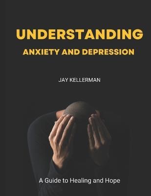 Understanding Anxiety & Depression: A Guide to Healing and Hope - Jay Kellerman - cover