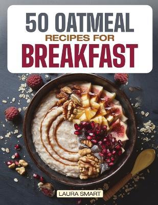 50 Oatmeal Recipes for Breakfast: Unlock the Ultimate Guide to Overnight Oats, Delectable Oatmeal Desserts, Savory Oatmeal Recipes, Energizing Oatmeal Smoothies, and Irresistible Oatmeal Cookies! - Laura Smart - cover