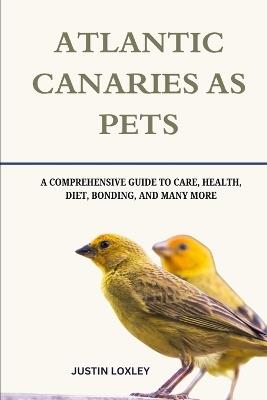 Atlantic Canaries as Pets: A Comprehensive Guide to Care, Health, Diet, Bonding, and Many More - Justin Loxley - cover