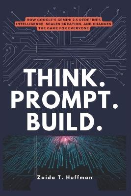 Think. Prompt. Build.: How Google's Gemini 2.5 Redefines Intelligence, Scales Creation, and Changes the Game for Everyone - Zaida T Huffman - cover