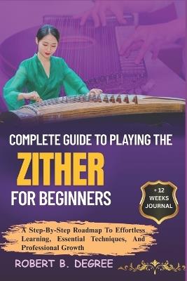 Complete Guide To Playing The Zither For Beginners: A Step-By-Step Roadmap To Effortless Learning, Essential Techniques, And Professional Growth - Robert B Degree - cover