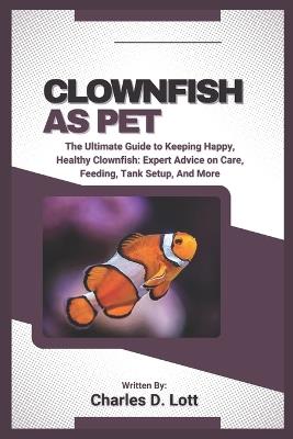 Clownfish as Pet: The Ultimate Guide to Keeping Happy, Healthy Clownfish: Expert Advice on Care, Feeding, Tank Setup, And More - Charles D Lott - cover