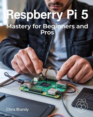 Raspberry Pi 5 Mastery for Beginners and Pros: A Comprehensive Guide to Building Smart Home Devices Custom Electronics and Innovative Projects - Chris Brandy - cover