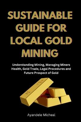 Sustainable Guide for Local Gold Mining: Understanding Mining, Managing Miners Health, Gold Trade, Legal Procedure and Future Prospect of Gold - Ayandele Micheal - cover