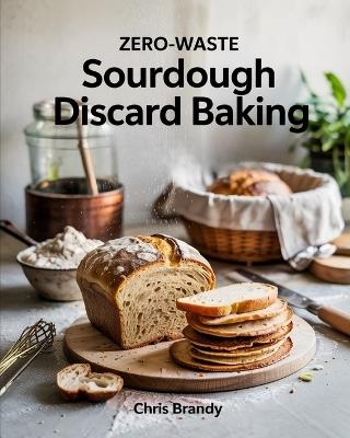 Zero-Waste Sourdough Discard Baking: Step-by-Step Techniques for Perfect Sourdough, From Starters to Baguettes and More - Chris Brandy - cover