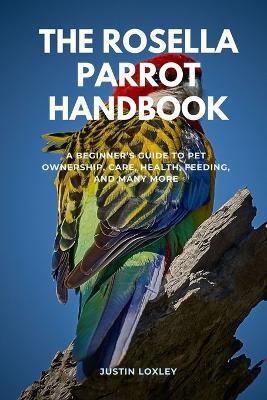 The Rosella Parrot Handbook: A Beginner's Guide to Pet Ownership, Care, Health, Feeding, and Many More - Justin Loxley - cover