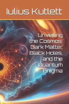 Unveiling the Cosmos: Dark Matter, Black Holes, and the Quantum Enigma - Iulius Caesar Kutlett - cover