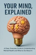 Your Mind, Explained: A Clear, Everyday Guide to Understanding Mental Health and What to Do About It