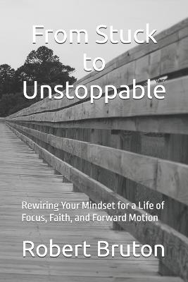 From Stuck to Unstoppable: Rewiring Your Mindset for a Life of Focus, Faith, and Forward Motion - Robert Bruton - cover
