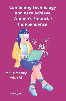 Combining Technology and AI to Achieve Women's Financial Independence: Make Money with AI Unlock the Power of AI & Digital Platforms to Earn Your First $500-No Tech Experience Needed! - Chrity Sk - cover