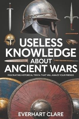 Useless Knowledge About Ancient Wars: Fascinating Historical Trivia That Will Amaze Your Friends - Everhart Clare - cover