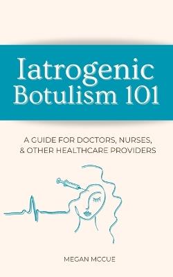 Iatrogenic Botulism 101: A Guide for Doctors, Nurses, & Other Healthcare Providers - Megan McCue - cover