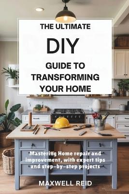 The Ultimate DIY Guide to Transforming Your Home: Mastering Home Repair and Improvement, with Expert Tips and Step-by-Step Projects - Maxwell Reid - cover