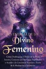 La energía de lo divino femenino: Cómo desbloquear el poder de la diosa interior, conectar con sus guías espirituales y acceder a la conciencia superior a través de la meditación y la oración
