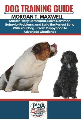 Dog Training Guide: Master Every Command, Solve Common Behavior Problems, and Build the Perfect Bond With Your Dog - From Puppyhood to Advanced Obedience. - Morgan T Maxwell - cover