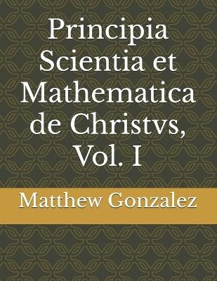 Principia Scientia et Mathematica de Christvs, Vol. I - Matthew Lewis Gonzalez - cover