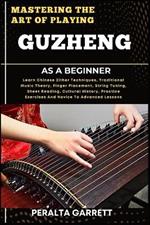 Mastering the Art of Playing Guzheng as a Beginner: Learn Chinese Zither Techniques, Traditional Music Theory, Finger Placement, String Tuning, Sheet Reading, Cultural History, Practice Exercises And Novice To Advanced Lessons
