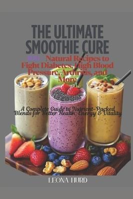The Ultimate Smoothie Cure: 100+ Natural Recipes to Fight Diabetes, High Blood Pressure, Arthritis, and More: A Complete Guide to Nutrient-Packed Blends for Better Health, Energy & Vitality - Leona Hurd - cover