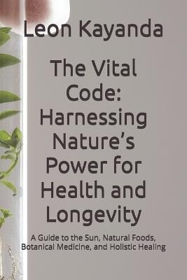 The Vital Code: Harnessing Nature's Power for Health and Longevity: A Guide to the Sun, Natural Foods, Botanical Medicine, and Holistic Healing - Leon Kayanda - cover