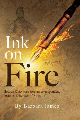 Ink on Fire: How an Ohio-born foreign correspondent became "Liberator of Bulgaria" - Barbara James - cover