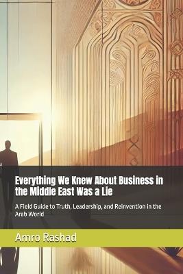 Everything We Knew About Business in the Middle East Was a Lie: A Field Guide to Truth, Leadership, and Reinvention in the Arab World - Amro Rashad - cover