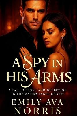 A Spy In His Arms: A Tale Of Love And Deception In The Mafia's Inner Circle - Emily Ava Norris - cover