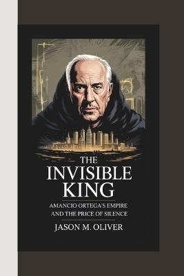 The Invisible King: AMANCIO ORTEGA'S Empire and the Price of Silence. - Jason M Oliver - cover